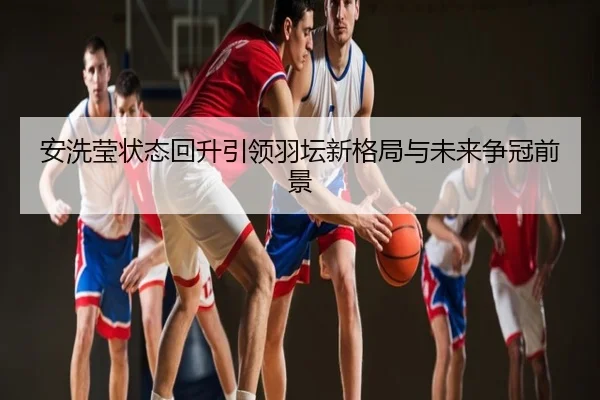 安洗莹状态回升引领羽坛新格局与未来争冠前景