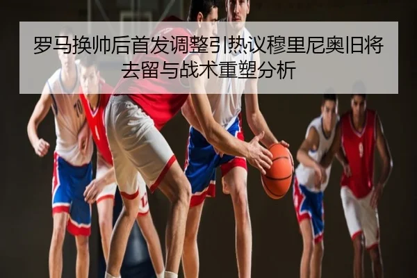 罗马换帅后首发调整引热议穆里尼奥旧将去留与战术重塑分析