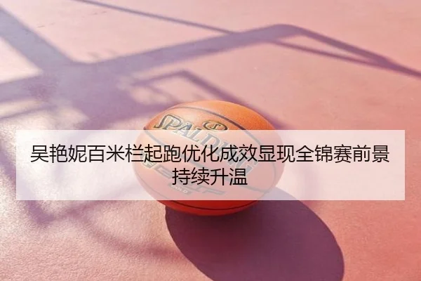 吴艳妮百米栏起跑优化成效显现全锦赛前景持续升温