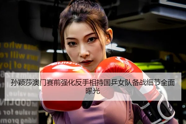 孙颖莎澳门赛前强化反手相持国乒女队备战细节全面曝光