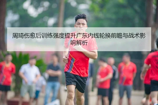 周琦伤愈后训练强度提升广东内线轮换前瞻与战术影响解析